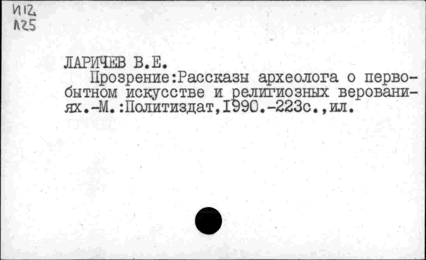 ﻿И12» кг5
ЛАРИЧЕВ В.Е.
Прозрение’.Рассказы археолога о первобытном искусстве и религиозных верованиях . -М. :Политиздат,1990.-223с.,ил.